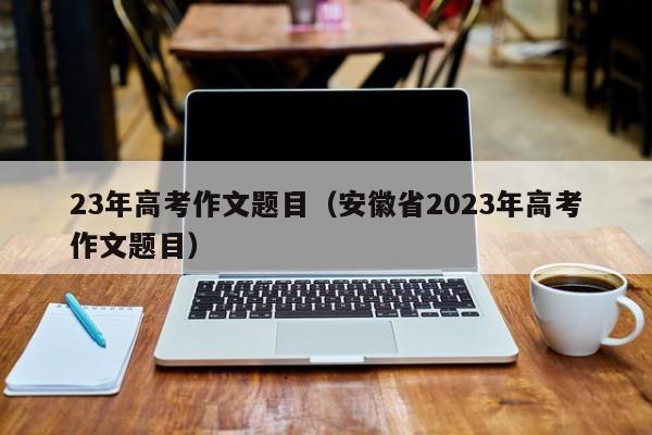 23年高考作文题目（安徽省2023年高考作文题目）