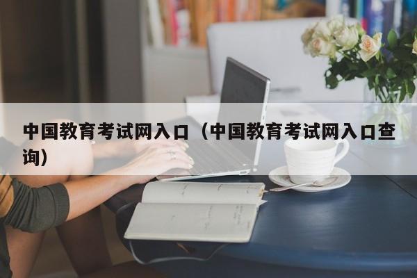 中国教育考试网入口（中国教育考试网入口查询）